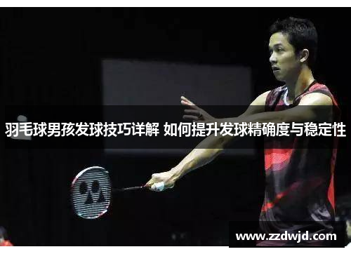 羽毛球男孩发球技巧详解 如何提升发球精确度与稳定性
