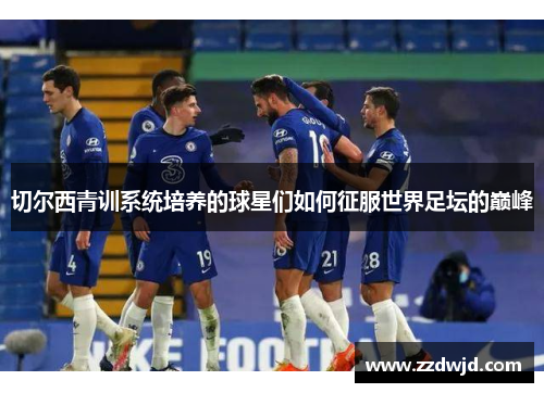 切尔西青训系统培养的球星们如何征服世界足坛的巅峰